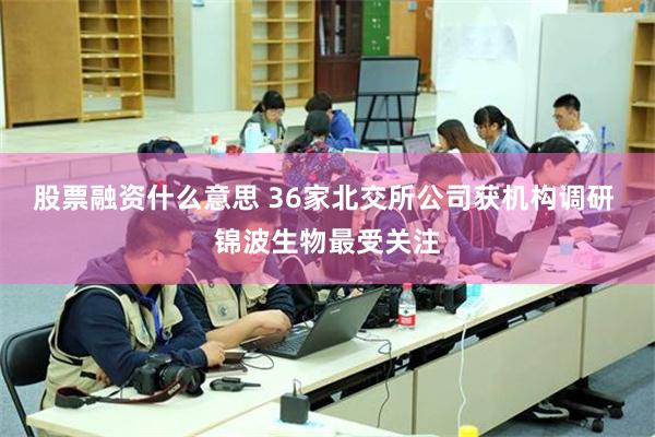 股票融资什么意思 36家北交所公司获机构调研 锦波生物最受关注