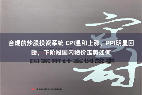 合规的炒股投资系统 CPI温和上涨、PPI明显回暖，下阶段国内物价走势如何