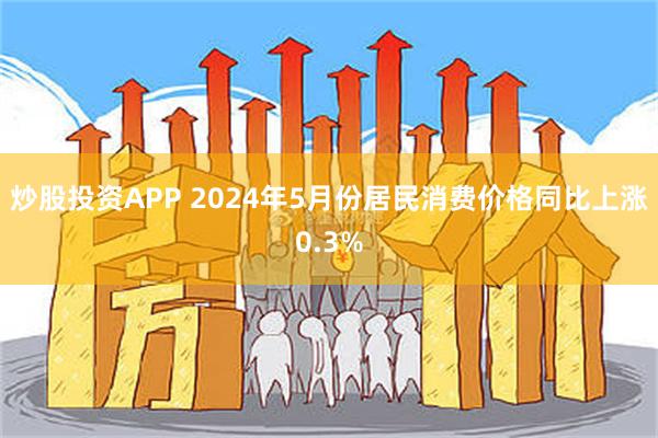 炒股投资APP 2024年5月份居民消费价格同比上涨0.3%