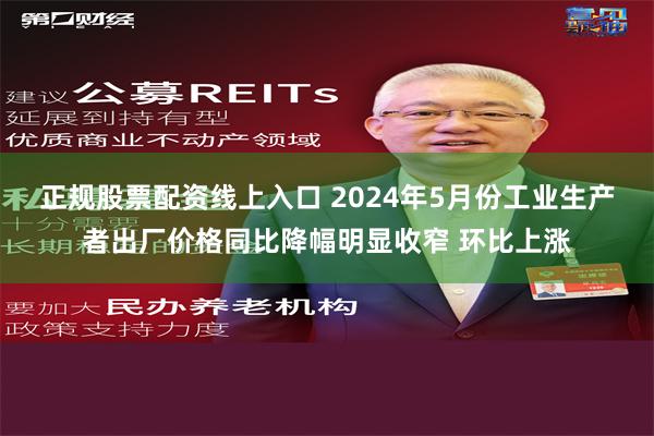 正规股票配资线上入口 2024年5月份工业生产者出厂价格同比降幅明显收窄 环比上涨