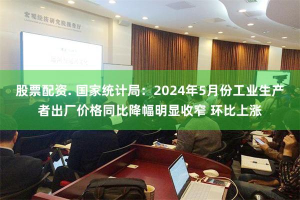 股票配资. 国家统计局：2024年5月份工业生产者出厂价格同比降幅明显收窄 环比上涨