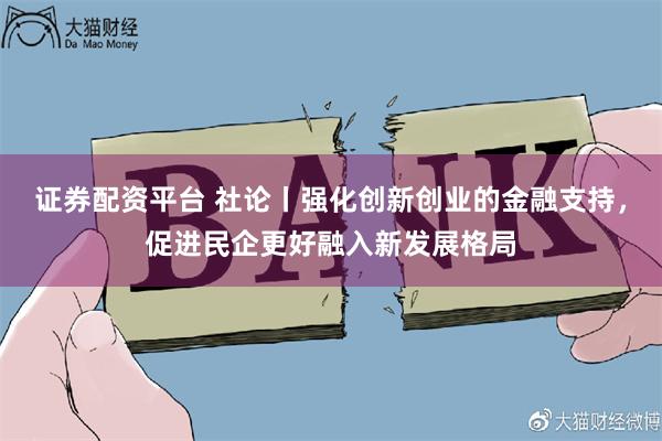 证券配资平台 社论丨强化创新创业的金融支持，促进民企更好融入新发展格局