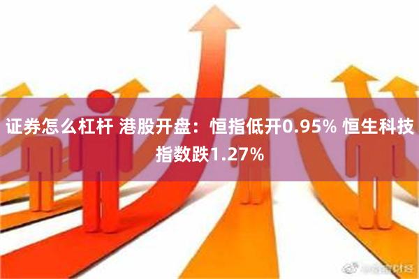 证券怎么杠杆 港股开盘：恒指低开0.95% 恒生科技指数跌1.27%