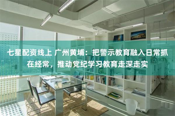 七星配资线上 广州黄埔：把警示教育融入日常抓在经常，推动党纪学习教育走深走实