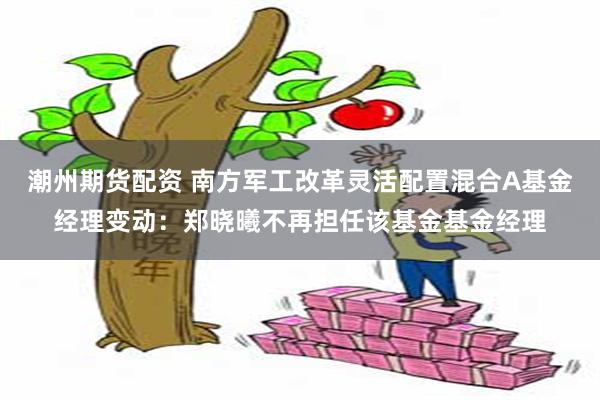 潮州期货配资 南方军工改革灵活配置混合A基金经理变动：郑晓曦不再担任该基金基金经理