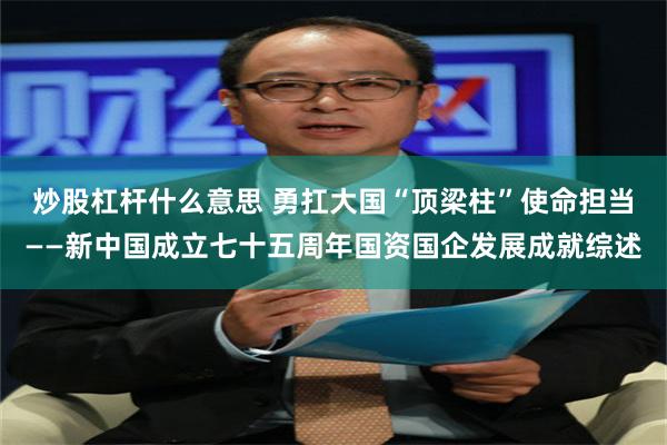 炒股杠杆什么意思 勇扛大国“顶梁柱”使命担当——新中国成立七十五周年国资国企发展成就综述