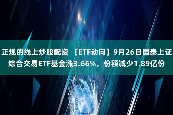 正规的线上炒股配资 【ETF动向】9月26日国泰上证综合交易ETF基金涨3.66%，份额减少1.89亿份