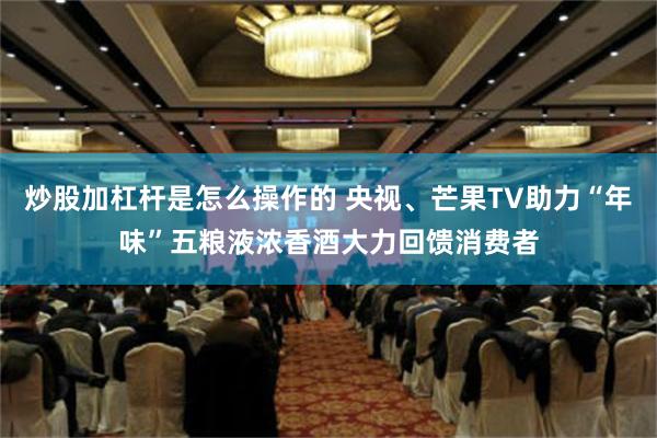 炒股加杠杆是怎么操作的 央视、芒果TV助力“年味”五粮液浓香酒大力回馈消费者