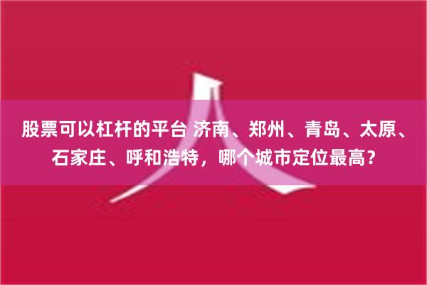 股票可以杠杆的平台 济南、郑州、青岛、太原、石家庄、呼和浩特，哪个城市定位最高？