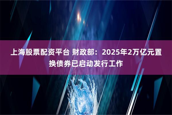 上海股票配资平台 财政部：2025年2万亿元置换债券已启动发行工作