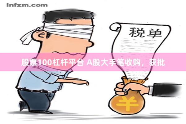 股票100杠杆平台 A股大手笔收购，获批