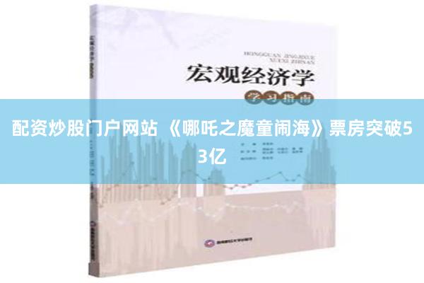 配资炒股门户网站 《哪吒之魔童闹海》票房突破53亿