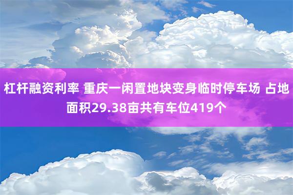 杠杆融资利率 重庆一闲置地块变身临时停车场 占地面积29.38亩共有车位419个